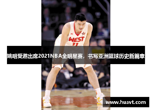 姚明受邀出席2021NBA全明星赛，书写亚洲篮球历史新篇章